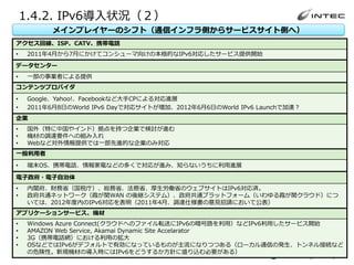 1.4.2. IPv6導入状況（２）
                メインプレイヤーのシフト（通信インフラ側からサービスサイト側へ）
アクセス回線、ISP、CATV、携帯電話
•    2011年4月から7月にかけてコンシューマ向けの本格的なIPv6対応したサービス提供開始
データセンター
•    一部の事業者による提供
コンテンツプロバイダ
•    Google、Yahoo!、Facebookなど大手CPによる対応進展
•    2011年6月8日のWorld IPv6 Dayで対応サイトが増加、2012年6月6日のWorld IPv6 Launchで加速？
企業
•    国外（特に中国やインド）拠点を持つ企業で検討が進む
•    機材の調達要件への組み入れ
•    Webなど対外情報提供では一部先進的な企業のみ対応
一般利用者
•    端末OS、携帯電話、情報家電などの多くで対応が進み、知らないうちに利用進展

電子政府・電子自治体
•    内閣府、財務省（国税庁）、総務省、法務省、厚生労働省のウェブサイトはIPv6対応済。
•    政府共通ネットワーク（霞が関WAN の後継システム）、政府共通プラットフォーム（いわゆる霞が関クラウド）につ
     いては、2012年度内のIPv6対応を表明（2011年4月、調達仕様書の意見招請において公表）
アプリケーションサービス、機材
•    Windows Azure Connect(クラウドへのファイル転送にIPv6の暗号路を利用）などIPv6利用したサービス開始
•    AMAZON Web Service, Akamai Dynamic Site Accelarator
•    3G（携帯電話網）における利用の拡大
•    OSなどではIPv6がデフォルトで有効になっているものが主流になりつつある（ローカル通信の発生、トンネル接続など
     の危険性。新規機材の導入時にはIPv6をどうするか方針に盛り込む必要がある）
       Copyright © 2012 INTEC Inc. All Rights Reserved.   16
 