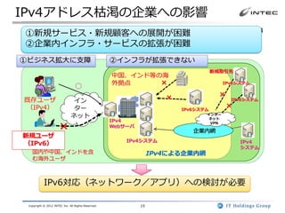 IPv4アドレス枯渇の企業への影響
 多くの企業がIPv4枯渇問題の影響を受けます。たとえば、IPv6ユーザからのIPv4
①新規サービス・新規顧客への展開が困難
公開Webサーバへのアクセスできない、IPv6接続のみを持つ新規取引先とは接続で
②企業内インフラ・サービスの拡張が困難
きない、企業内インフラが拡張できないなどの不都合が発生します。

①ビジネス拡大に支障                                          ②インフラが拡張できない
                                                                                    新規取引先
                                                    中国、インド等の海
                                                    外拠点     ×                          IPv6システム
                                 ○
                                                                     ×                ×
既存ユーザ                          イン                                                         IPv6システム

（IPv4）                         ター                                        IPv6システム
                                                                                          ×
                              ネット                                               インター
                                                                                 ネット
                                                    IPv4
                      ×                             Webサーバ
                                                                            企業内網
                                                                                 VPN


新規ユーザ
                                                        IPv4システム                              IPv4
（IPv6）
                                                                                              システム
   国内や中国、インドを含                                                    IPv4による企業内網
   む海外ユーザ



           IPv6対応（ネットワーク／アプリ）への検討が必要

 Copyright © 2012 INTEC Inc. All Rights Reserved.            19
 