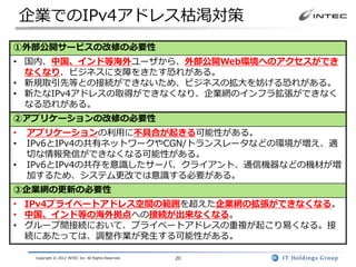 企業でのIPv4アドレス枯渇対策
①外部公開サービスの改修の必要性
• 国内、中国、インド等海外ユーザから、外部公開Web環境へのアクセスができ
  なくなり、ビジネスに支障をきたす恐れがある。
• 新規取引先等との接続ができないため、ビジネスの拡大を妨げる恐れがある。
• 新たなIPv4アドレスの取得ができなくなり、企業網のインフラ拡張ができなく
  なる恐れがある。
②アプリケーションの改修の必要性
•   アプリケーションの利用に不具合が起きる可能性がある。
•   IPv6とIPv4の共有ネットワークやCGN/トランスレータなどの環境が増え、適
    切な情報発信ができなくなる可能性がある。
•   IPv6とIPv4の共存を意識したサーバ、クライアント、通信機器などの機材が増
    加するため、システム更改では意識する必要がある。
③企業網の更新の必要性
• IPv4プライベートアドレス空間の範囲を超えた企業網の拡張ができなくなる。
• 中国、インド等の海外拠点への接続が出来なくなる。
• グループ間接続において、プライベートアドレスの重複が起こり易くなる。接
  続にあたっては、調整作業が発生する可能性がある。

     Copyright © 2012 INTEC Inc. All Rights Reserved.   20
 