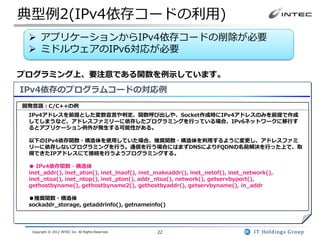 典型例2(IPv4依存コードの利用)
  アプリケーションからIPv4依存コードの削除が必要
  ミドルウェアのIPv6対応が必要

プログラミング上、要注意である関数を例示しています。
IPv4依存のプログラムコードの対応例
開発言語：C/C++の例
 IPv4アドレスを前提とした変数宣言や判定、関数呼び出しや、Socket作成時にIPv4アドレスのみを前提で作成
 してしまうなど、アドレスファミリーに依存したプログラミングを行っている場合、IPv6ネットワークに移行す
 るとアプリケーション例外が発生する可能性がある。

 以下のIPv4依存関数・構造体を使用していた場合、推奨関数・構造体を利用するように変更し、アドレスファミ
 リーに依存しないプログラミングを行う。通信を行う場合にはまずDNSによりFQDNの名前解決を行った上で、取
 得できたIPアドレスにて接続を行うようプログラミングする。

 ● IPv4依存関数・構造体
 inet_addr(), inet_aton(), inet_lnaof(), inet_makeaddr(), inet_netof(), inet_network(),
 inet_ntoa(), inet_ntop(), inet_pton(), addr_ntoa(), network(), getservbyport(),
 gethostbyname(), gethostbyname2(), gethostbyaddr(), getservbyname(), in_addr

 ●推奨関数・構造体
 sockaddr_storage, getaddrinfo(), getnameinfo()



  Copyright © 2012 INTEC Inc. All Rights Reserved.   22
 