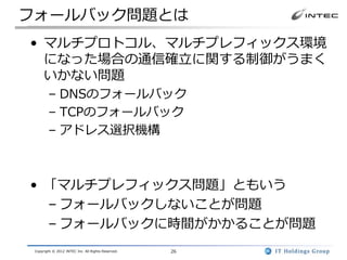 フォールバック問題とは
• マルチプロトコル、マルチプレフィックス環境
  になった場合の通信確立に関する制御がうまく
  いかない問題
        – DNSのフォールバック
        – TCPのフォールバック
        – アドレス選択機構



• 「マルチプレフィックス問題」ともいう
  – フォールバックしないことが問題
  – フォールバックに時間がかかることが問題
 Copyright © 2012 INTEC Inc. All Rights Reserved.   26
 
