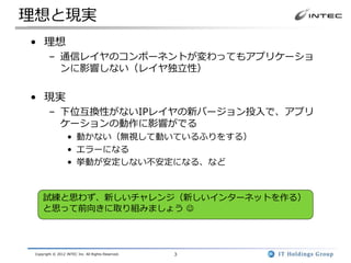 理想と現実
• 理想
        – 通信レイヤのコンポーネントが変わってもアプリケーショ
          ンに影響しない（レイヤ独立性）

• 現実
        – 下位互換性がないIPレイヤの新バージョン投入で、アプリ
          ケーションの動作に影響がでる
                   • 動かない（無視して動いているふりをする）
                   • エラーになる
                   • 挙動が安定しない不安定になる、など



     試練と思わず、新しいチャレンジ（新しいインターネットを作る）
     と思って前向きに取り組みましょう 




 Copyright © 2012 INTEC Inc. All Rights Reserved.   3
 