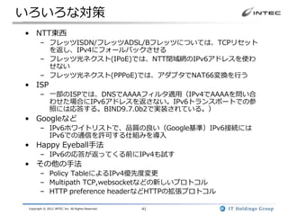 いろいろな対策
• NTT東西
        – フレッツISDN/フレッツADSL/Bフレッツについては、TCPリセット
          を返し、IPv4にフォールバックさせる
        – フレッツ光ネクスト(IPoE)では、NTT閉域網のIPv6アドレスを使わ
          せない
        – フレッツ光ネクスト(PPPoE)では、アダプタでNAT66変換を行う
• ISP
        – 一部のISPでは、DNSでAAAAフィルタ適用（IPv4でAAAAを問い合
          わせた場合にIPv6アドレスを返さない。IPv6トランスポートでの参
          照には応答する。BIND9.7.0b2で実装されている。）
• Googleなど
        – IPv6ホワイトリストで、品質の良い（Google基準）IPv6接続には
          IPv6での通信を許可する仕組みを導入
• Happy Eyeball手法
        – IPv6の応答が返ってくる前にIPv4も試す
• その他の手法
        – Policy TableによるIPv4優先度変更
        – Multipath TCP,websocketなどの新しいプロトコル
        – HTTP preference headerなどHTTPの拡張プロトコル

 Copyright © 2012 INTEC Inc. All Rights Reserved.   41
 