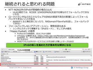 継続されると思われる問題
•   NTT-NGN以外のIPv6が閉域網の場合(ULA)
     – ULAの規定では、RCODE 3(NXDOMAIN)を返す仕様なのでフォールバックできな
       いかも
•   ロードバランサなどのミドルウェアのDNSの実装不具合の影響によってフォール
    バックできないことがある
     – AAAAがくると無応答になったり、NXDomainやServFailを返し、フォールバック
       できない
•   フォールバックしないアプリケーション、開発言語もある
     – シングルスタックで稼働する「IPv6モード」、そしてIPv4優先
•   「Happy Eyeball」の限界
               • Firefox10で本格提供、IEはこれから提供
               • Unhappy な事例もある（https://labs.ripe.net/Members/emileaben/hampered-
                 eyeballs）や、IPv4で接続後はIPv4が選択され続けるものや、名前解決結果までIPv4優
                 先になるもの
               • WEBアクセス以外のサービスではこの手法導入が難しいケースもある

                                  IPv6の導入を進めた方が根本的な解決になる

                     Firefox9の設定画面




    Copyright © 2012 INTEC Inc. All Rights Reserved.   43
 