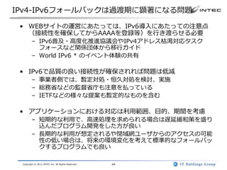IPv4-IPv6フォールバックは過渡期に顕著になる問題

 • WEBサイトの運営にあたっては、IPv6導入にあたっての注意点
   （接続性を確保してからAAAAを登録等）を行き渡らせる必要
        – IPv6普及・高度化推進協議会やIPv4アドレス枯渇対応タスク
          フォースなど関係団体から移行ガイド
        – World IPv6 * のイベント体験の共有

 • IPv6で品質の良い接続性が確保されれば問題は低減
        – 事業者側では、暫定対処・恒久対処を検討、実施
        – 総務省などの監督省庁も注意を払っている
        – IETFなどの様々な提案も暫定的なものを含む

 • アプリケーションにおける対応は利用範囲、目的、期間を考慮
        – 短期的な利用で、高速処理を求められる場合は遅延緩和策を盛り
          込んだプログラム開発をした方が良い
        – 長期的な利用が想定されるや閉域網ユーザからのアクセスの可能
          性の低い場合は、将来の環境変化を考えて標準的なフォールバッ
          クするプログラムでも良い

 Copyright © 2012 INTEC Inc. All Rights Reserved.   44
 