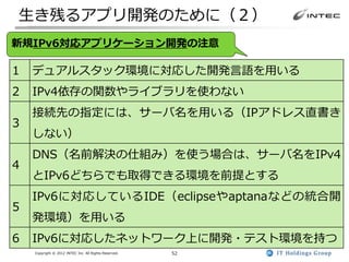 生き残るアプリ開発のために（２）
新規IPv6対応アプリケーション開発の注意

1   デュアルスタック環境に対応した開発言語を用いる
2   IPv4依存の関数やライブラリを使わない
    接続先の指定には、サーバ名を用いる（IPアドレス直書き
3
    しない）
    DNS（名前解決の仕組み）を使う場合は、サーバ名をIPv4
4
    とIPv6どちらでも取得できる環境を前提とする
    IPv6に対応しているIDE（eclipseやaptanaなどの統合開
5
    発環境）を用いる
6   IPv6に対応したネットワーク上に開発・テスト環境を持つ
    Copyright © 2012 INTEC Inc. All Rights Reserved.   52
 
