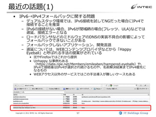 最近の話題(1)
• IPv6→IPv4フォールバックに関する問題
        – デュアルスタック環境では、IPv6接続を試してNGだった場合にIPv4で
          接続することを推奨
        – IPv6の接続がない場合、IPv6が閉域網の場合(フレッツ、ULA)などでは
          遅延、接続エラーとなる
        – ロードバランサなどのミドルウェアのDNSの実装不具合の影響によって
          フォールバックできないことがある
        – フォールバックしないアプリケーション、開発言語
        – 遅延については、WEBコンテンツプロバイダなどから「Happy
          Eyeball」と呼ばれる手法の提案がされている
                  • IEやFirefoxではこれから提供
                  • Unhappy な事例もある
                    （https://labs.ripe.net/Members/emileaben/hampered-eyeballs）や、
                    IPv4で接続後はIPv4が選択され続けるものや、名前解決結果までIPv4優先に
                    なるもの
                  • WEBアクセス以外のサービスではこの手法導入が難しいケースもある




 Copyright © 2012 INTEC Inc. All Rights Reserved.   57
 