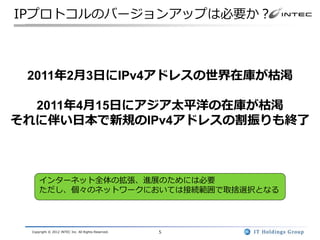 IPプロトコルのバージョンアップは必要か？



 2011年2月3日にIPv4アドレスの世界在庫が枯渇

  2011年4月15日にアジア太平洋の在庫が枯渇
それに伴い日本で新規のIPv4アドレスの割振りも終了



     インターネット全体の拡張、進展のためには必要
     ただし、個々のネットワークにおいては接続範囲で取捨選択となる




 Copyright © 2012 INTEC Inc. All Rights Reserved.   5
 