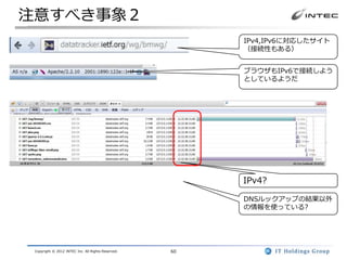 注意すべき事象２
                                                         IPv4,IPv6に対応したサイト
                                                         （接続性もある）


                                                         ブラウザもIPv6で接続しよう
                                                         としているようだ




                                                         IPv4?

                                                         DNSルックアップの結果以外
                                                         の情報を使っている?




 Copyright © 2012 INTEC Inc. All Rights Reserved.   60
 