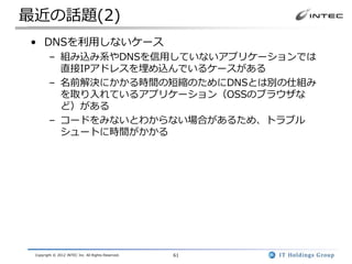 最近の話題(2)
• DNSを利用しないケース
        – 組み込み系やDNSを信用していないアプリケーションでは
          直接IPアドレスを埋め込んでいるケースがある
        – 名前解決にかかる時間の短縮のためにDNSとは別の仕組み
          を取り入れているアプリケーション（OSSのブラウザな
          ど）がある
        – コードをみないとわからない場合があるため、トラブル
          シュートに時間がかかる




 Copyright © 2012 INTEC Inc. All Rights Reserved.   61
 