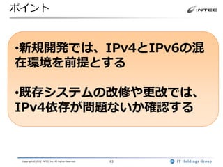 ポイント



•新規開発では、IPv4とIPv6の混
在環境を前提とする

•既存システムの改修や更改では、
IPv4依存が問題ないか確認する



 Copyright © 2012 INTEC Inc. All Rights Reserved.   63
 