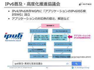 IPv6普及・高度化推進協議会
• IPv4/IPv6共存WG内に「アプリケーションのIPv6対応検
  討SWG」設立
• アプリケーションの対応例の提示、解説など




                                                                           アプリケーションの
                                                                           IPv6対応検討SWG




                                                         http://www.v6pc.jp/jp/wg/index.phtml




 Copyright © 2012 INTEC Inc. All Rights Reserved.   65
 