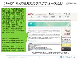 IPv4アドレス枯渇対応タスクフォースとは
IPv4アドレスの在庫枯渇の危
機を共有し、 既に社会基盤と
して重要な役割りを果たして
いるインターネットやその上
で行われているビジネスに多
大な影響を及ぼす可能性があ
ることを認識した上で、 その
対策と対応について、 イン
ターネットに関わる各プレー
ヤーが連携・協力して推進す
るために、 総務省を含むテレ
コム／インターネット関連団
体によって発足


発足日：2008年9月5日
代表：江崎浩IPv6普及・高度
化推進協議会専務理事／東京
大学
参加団体：テレコム／イン
ターネット関連21団体および
総務省(2011年11月25日現在)
                                                       http://kokatsu.jp/blog/ipv4/about/
    Copyright © 2012 INTEC Inc. All Rights Reserved.         67
 