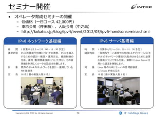 セミナー開催
• オペレータ育成セミナーの開催
  – 低価格（一日コース 42,000円）
  – 東京会場（神田駅）、大阪会場（中之島）
  – http://kokatsu.jp/blog/ipv4/event/2012/03/ipv6-handsonseminar.html




 Copyright © 2012 INTEC Inc. All Rights Reserved.   70
 
