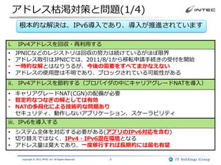 アドレス枯渇対策と問題(1/4)
     根本的な解決は、IPv6導入であり、導入が推進されています

i.   IPv4アドレスを回収・再利用する
•    JPNICなどのレジストリは回収の努力は続けているがほぼ限界
•    アドレス取引はJPNICでは、2011/8/1から移転申請手続きの受付を開始
•    一時的な解とはなりうるが、今後の需要をすべてまかなえない
•    アドレスの使用歴は不明であり、ブロックされている可能性がある
ii. IPv4アドレスを節約する（プロバイダの中にキャリアグレードNATを導入）
• キャリアグレードNAT(CGN)の配備が必要
• 暫定的なつなぎの解としては有効
• NATの多段化による技術的な問題あり
  セキュリティ、動作しないアプリケーション、スケーラビリティ
iii. IPv6を導入する
• システム全体を対応する必要がある(アプリのIPv6対応を含む)
• 切り替えではなく、IPv4・IPv6混在環境となる
• アドレス量は莫大であり、一度移行すれば長期的には最も有望

      Copyright © 2012 INTEC Inc. All Rights Reserved.   7
 
