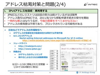 アドレス枯渇対策と問題(2/4)
i.   IPv4アドレスを回収・再利用する
•    JPNICなどのレジストリは回収の努力は続けているがほぼ限界
•    アドレス取引はJPNICでは、2011/8/1から移転申請手続きの受付を開始
•    一時的な解とはなりうるが、今後の需要をすべてまかなえない
•    アドレスの使用歴は不明であり、ブロックされている可能性がある
ii. IPv4アドレスを節約する（プロバイダの中にキャリアグレードNATを導入）
•    日米などでアドレスの市場取引へ
• キャリアグレードNAT(CGN)の配備が必要
   • IPアドレスが高値安定か低値安定かは現状では予測不能
   • $11.25/IPアドレス
• 暫定的なつなぎの解としては有効
          Nortel selling Internet addresses to Microsoft for $7.5 million
• NATの多段化による技術的な問題あり
             http://www.totaltele.com/view.aspx?ID=463504&mail=478&C=0
  セキュリティ、動作しないアプリケーション、スケーラビリティ
   • トレードサイト
iii. IPv6を導入する
         • http://tradeipv4.com/
               •      http://www.ipiten.jp/
• システム全体を対応する必要がある(アプリのIPv6対応を含む)
   • 問題点も               /15 2
• 切り替えではなく、IPv4・IPv6混在環境となる
      • IPアドレスのクレンジング   /16 4
                        /17 2
• アドレス量は莫大であり、一度移行すれば長期的には最も有望
      • 断片化によるさらなる経路数増加
                                                         /18   1
                                                         /19   6
          8/22～1/10に移転された空間量 →                           /20   8
                                                         /21   6
          （/24で1064個分に相当）
                                                         /22   6
      Copyright © 2012 INTEC Inc. All Rights Reserved.   8
 