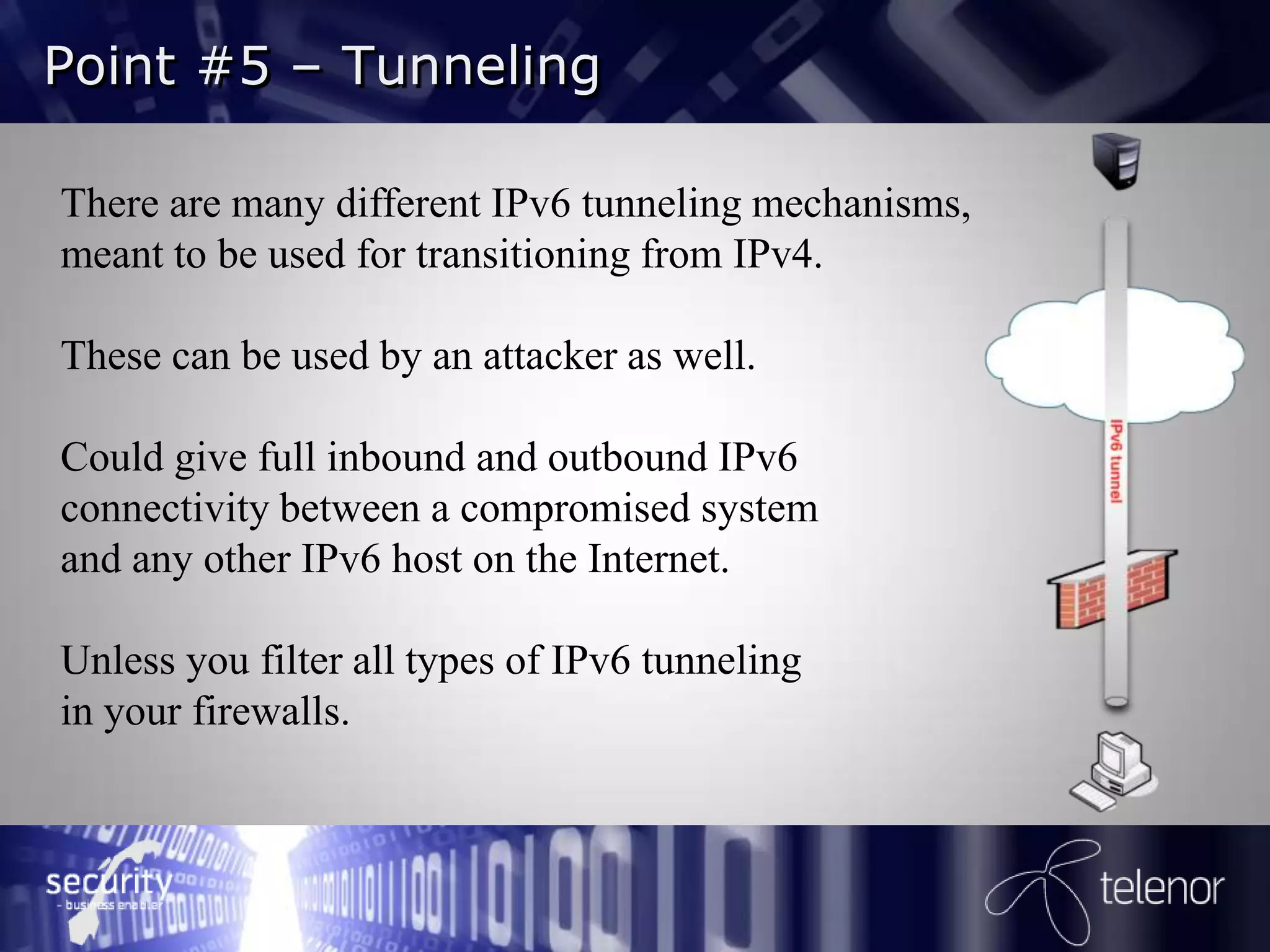 Point #5 – Tunneling

There are many different IPv6 tunneling mechanisms,
meant to be used for transitioning from IPv4.

These can be used by an attacker as well.

Could give full inbound and outbound IPv6
connectivity between a compromised system
and any other IPv6 host on the Internet.

Unless you filter all types of IPv6 tunneling
in your firewalls.
 