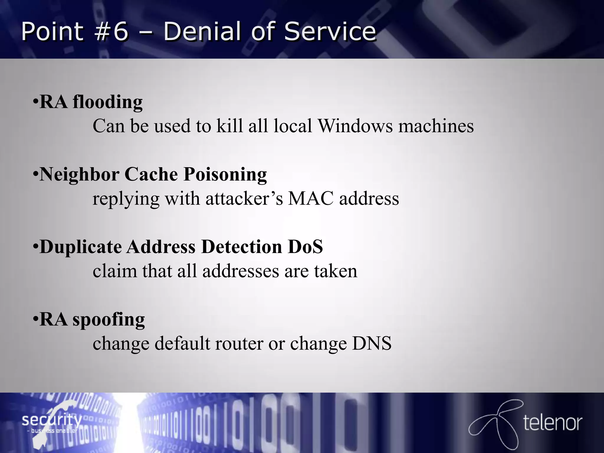 Point #6 – Denial of Service

•RA flooding
       Can be used to kill all local Windows machines

•Neighbor Cache Poisoning
      replying with attacker’s MAC address

•Duplicate Address Detection DoS
       claim that all addresses are taken

•RA spoofing
      change default router or change DNS
 