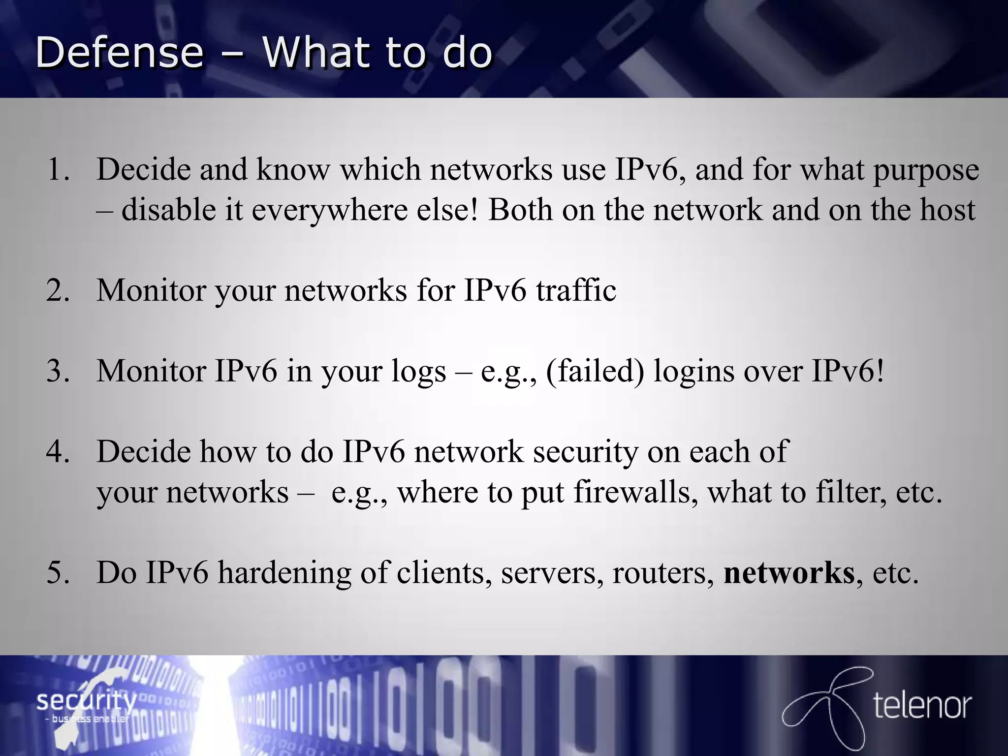 Defense – What to do

1. Decide and know which networks use IPv6, and for what purpose
   – disable it everywhere else! Both on the network and on the host

2. Monitor your networks for IPv6 traffic

3. Monitor IPv6 in your logs – e.g., (failed) logins over IPv6!

4. Decide how to do IPv6 network security on each of
   your networks – e.g., where to put firewalls, what to filter, etc.

5. Do IPv6 hardening of clients, servers, routers, networks, etc.
 