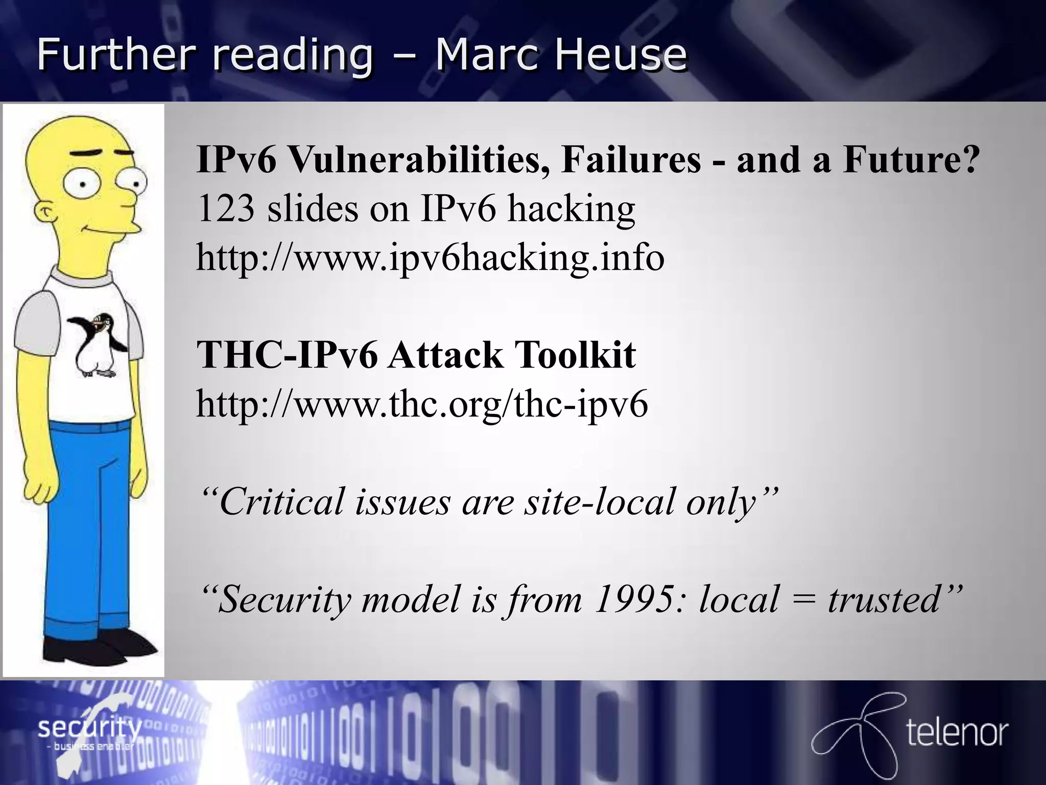 my  nm reading – Marc Heuse
       e  i s  …
 Further

        IPv6 Vulnerabilities, Failures - and a Future?
        123 slides on IPv6 hacking
        http://www.ipv6hacking.info

        THC-IPv6 Attack Toolkit
        http://www.thc.org/thc-ipv6

        “Critical issues are site-local only”

        “Security model is from 1995: local = trusted”
 