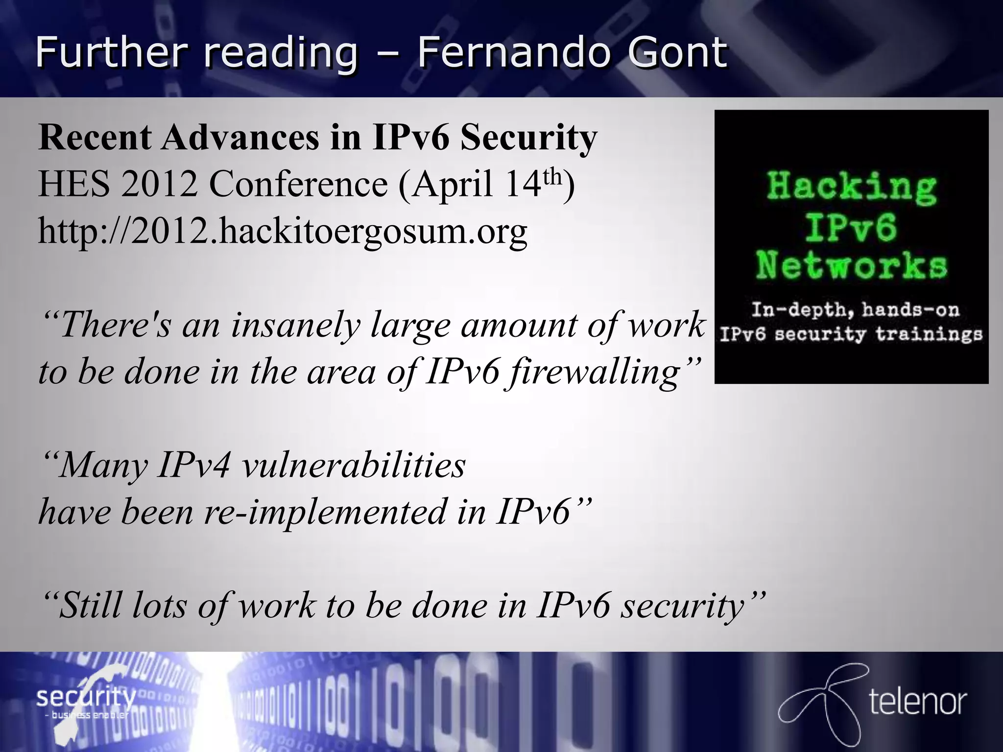 Further reading – Fernando Gont
Recent Advances in IPv6 Security
HES 2012 Conference (April 14th)
http://2012.hackitoergosum.org

“There's an insanely large amount of work
to be done in the area of IPv6 firewalling”

“Many IPv4 vulnerabilities
have been re-implemented in IPv6”

“Still lots of work to be done in IPv6 security”
 