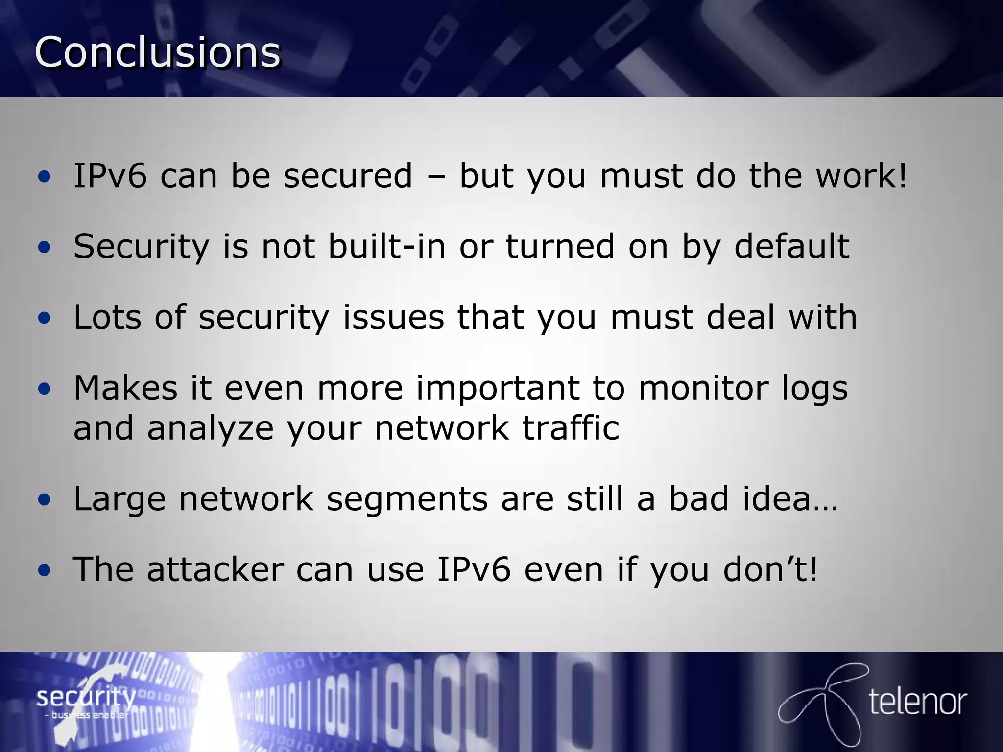 Conclusions

• IPv6 can be secured – but you must do the work!

• Security is not built-in or turned on by default

• Lots of security issues that you must deal with

• Makes it even more important to monitor logs
  and analyze your network traffic

• Large network segments are still a bad idea…

• The attacker can use IPv6 even if you don’t!
 
