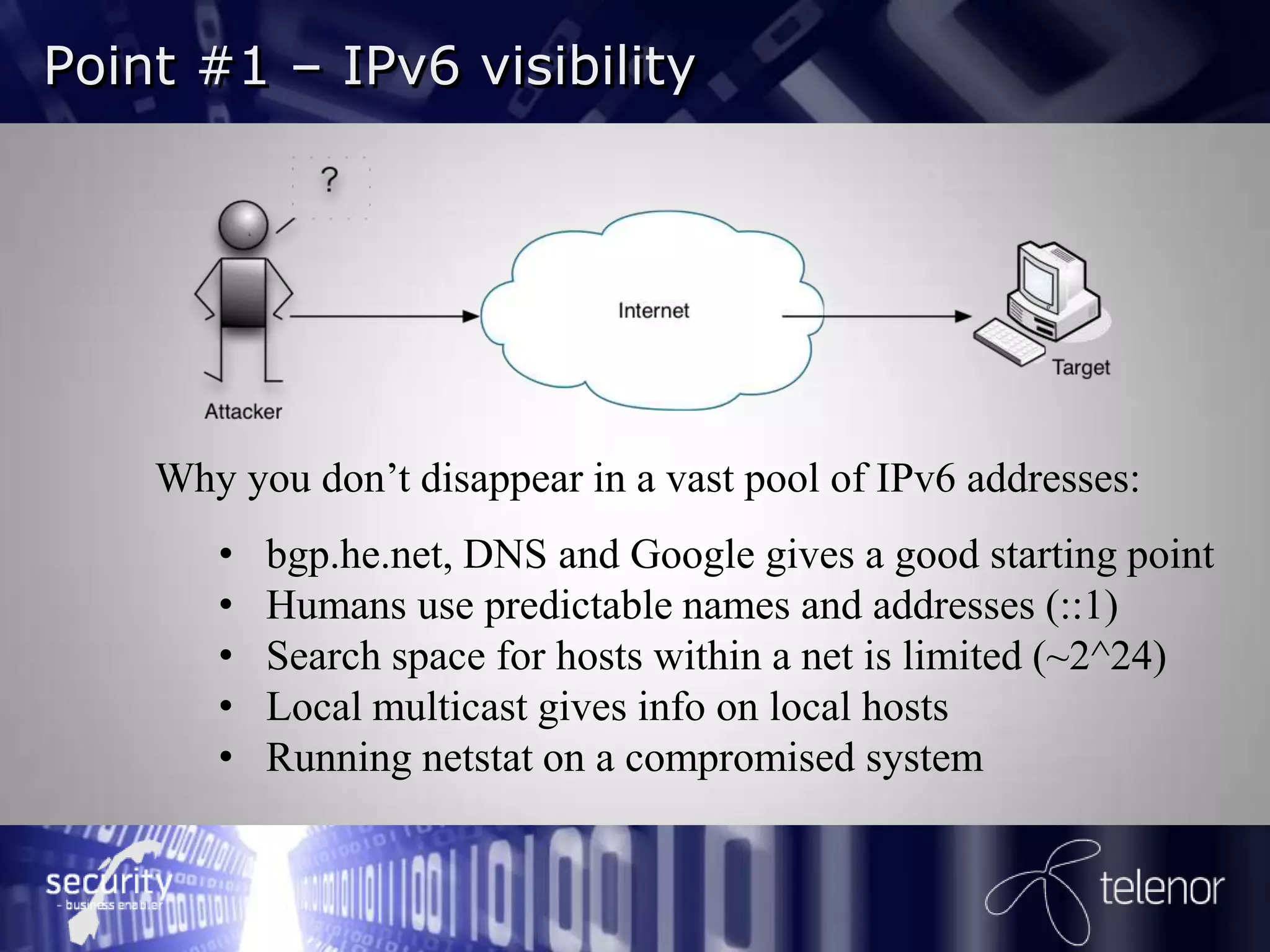 Point #1 – IPv6 visibility




    Why you don’t disappear in a vast pool of IPv6 addresses:
       •   bgp.he.net, DNS and Google gives a good starting point
       •   Humans use predictable names and addresses (::1)
       •   Search space for hosts within a net is limited (~2^24)
       •   Local multicast gives info on local hosts
       •   Running netstat on a compromised system
 