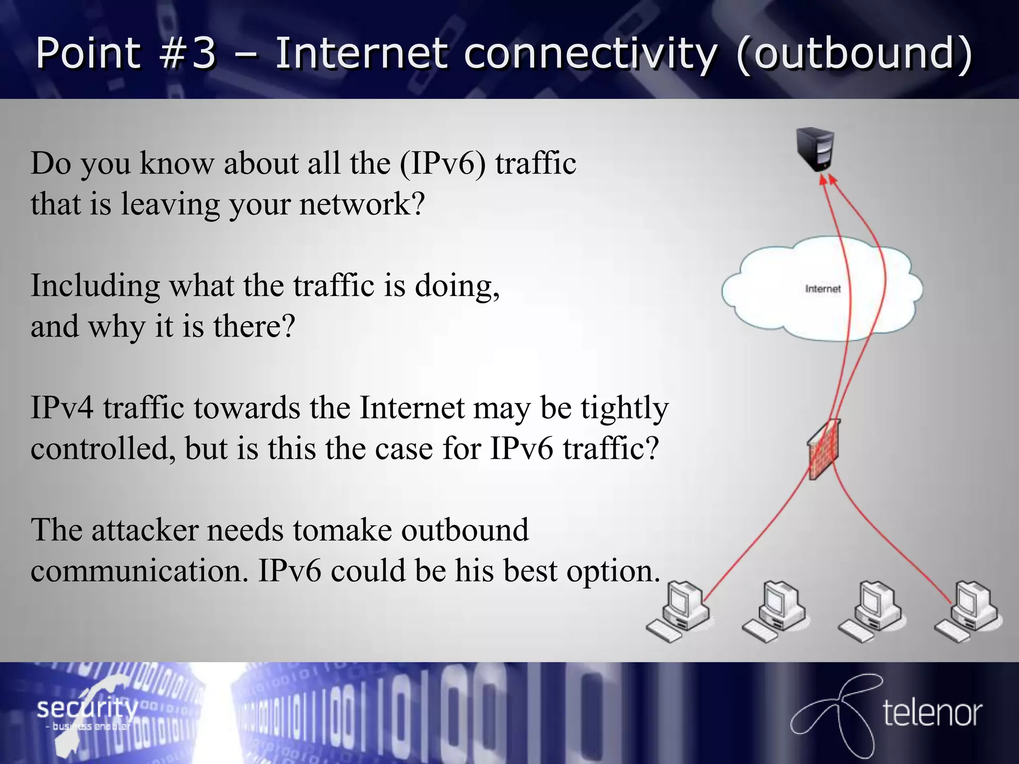 Point #3 – Internet connectivity (outbound)

Do you know about all the (IPv6) traffic
that is leaving your network?

Including what the traffic is doing,
and why it is there?

IPv4 traffic towards the Internet may be tightly
controlled, but is this the case for IPv6 traffic?

The attacker needs tomake outbound
communication. IPv6 could be his best option.
 