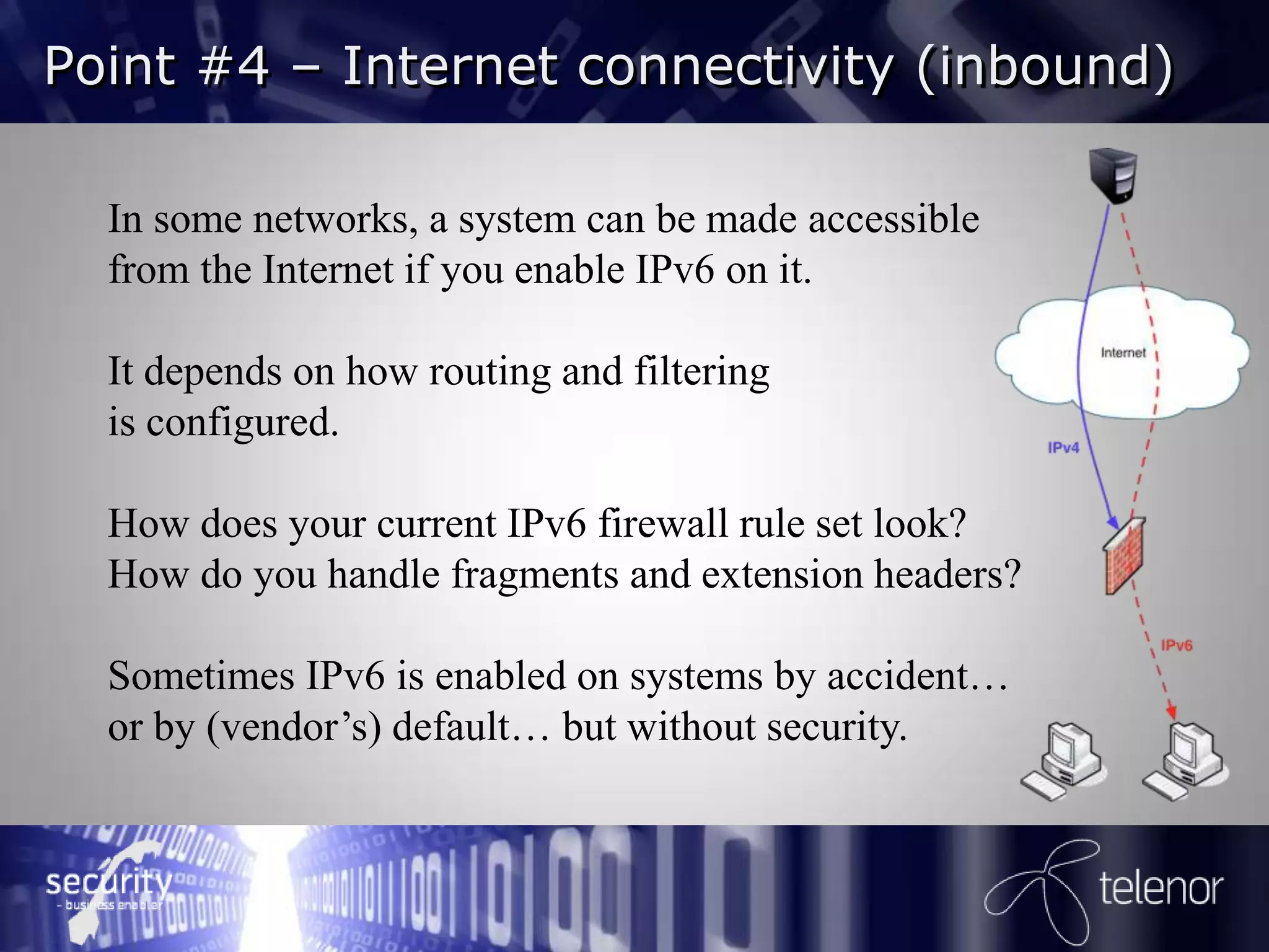 Point #4 – Internet connectivity (inbound)

  In some networks, a system can be made accessible
  from the Internet if you enable IPv6 on it.

  It depends on how routing and filtering
  is configured.

  How does your current IPv6 firewall rule set look?
  How do you handle fragments and extension headers?

  Sometimes IPv6 is enabled on systems by accident…
  or by (vendor’s) default… but without security.
 