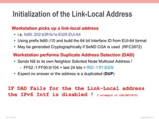 Initialization of the Link-Local Address
         Workstation picks up a link-local address
             §  i.e. fe80::202:b3ff:fe1e:8329 EUI-64
             §  Using prefix fe80::/10 and build the 64 bit Interface ID from EUI-64 format
             §  May be generated Cryptographically if SeND CGA is used (RFC3972)

            Workstation performs Duplicate Address Detection (DAD)
             §  Sends NS to its own Neighbor Solicited Node Multicast Address !
                    –  FF02::1:FF00:0/104 + last 24 bits = ff02::1:ff1:8329
             §  Expect no answer or the address is a duplicated (DUP)


   IF DAD Fails for the the Link-Local address
   the IPv6 Intf is disabled ! 3 attempts if CGA(RFC3972)



© 2011 Fred Bovy.                                                                       IPv6AutoConfig—2-15
 