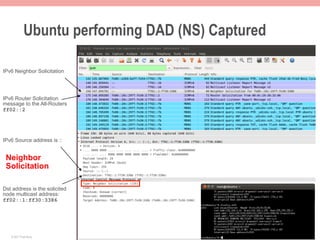 Ubuntu performing DAD (NS) Captured

IPv6 Neighbor Solicitation




IPv6 Router Solicitation
message to the All-Routers
ff02::2




IPv6 Source address is ::


 Neighbor
 Solicitation

Dst address is the solicited
node multicast address:
ff02::1:ff30:3386




   © 2011 Fred Bovy.                              IPv6AutoConfig—2-16
 