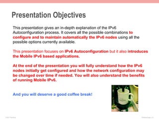 Presentation Objectives
           This presentation gives an in-depth explanation of the IPv6
           Autoconfiguration process. It covers all the possible combinations to
           configure and to maintain automatically the IPv6 nodes using all the
           possible options currently available.

           This presentation focuses on IPv6 Autoconfiguration but it also introduces
           the Mobile IPv6 based applications.

           At the end of the presentation you will fully understand how the IPv6
           nodes initially get configured and how the network configuration may
           be changed over time if needed. You will also understand the benefits
           of running Mobile IPv6.


           And you will deserve a good coffee break!




© 2011 Fred Bovy.                                                                  IPv6AutoConfig—2-2
 