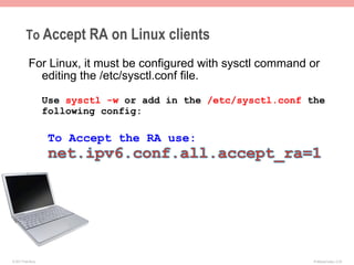 To Accept RA on Linux clients

           For Linux, it must be configured with sysctl command or
             editing the /etc/sysctl.conf file.

                    Use sysctl -w or add in the /etc/sysctl.conf the
                    following config:

                    To Accept the RA use:




© 2011 Fred Bovy.                                                 IPv6AutoConfig—2-20
 