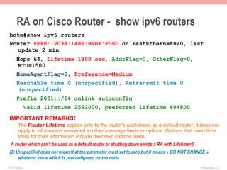 RA on Cisco Router - show ipv6 routers
 hote#show ipv6 routers
 Router FE80::2038:148E:B9DF:FD6D on FastEthernet0/0, last
   update 2 min
         Hops 64, Lifetime 1800 sec, AddrFlag=0, OtherFlag=0,
         MTU=1500
         HomeAgentFlag=0, Preference=Medium
         Reachable time 0 (unspecified), Retransmit time 0
         (unspecified)
         Prefix 2001::/64 onlink autoconfig
                    Valid lifetime 2592000, preferred lifetime 604800

 IMPORTANT REMARKS:
           The Router Lifetime applies only to the router's usefulness as a default router; it does not
           apply to information contained in other message fields or options. Options that need time
           limits for their information include their own lifetime fields.
   A router which can’t be used as a default router or shutting down sends a RA with Lifetime=0
 (0) Unspecified does not mean that the parameter must set to zero but it means « DO NOT CHANGE »
      whatever value which is preconfigured on the node
© 2011 Fred Bovy.                                                                                 IPv6AutoConfig—2-27
 