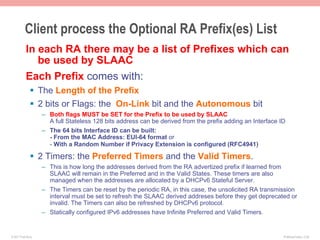 Client process the Optional RA Prefix(es) List
           In each RA there may be a list of Prefixes which can
              be used by SLAAC
           Each Prefix comes with:
              §  The Length of the Prefix
              §  2 bits or Flags: the On-Link bit and the Autonomous bit
                    –  Both flags MUST be SET for the Prefix to be used by SLAAC
                       A full Stateless 128 bits address can be derived from the prefix adding an Interface ID
                    –  The 64 bits Interface ID can be built:
                       - From the MAC Address: EUI-64 format or
                       - With a Random Number if Privacy Extension is configured (RFC4941)

              §  2 Timers: the Preferred Timers and the Valid Timers.
                    –  This is how long the addresses derived from the RA advertized prefix if learned from
                       SLAAC will remain in the Preferred and in the Valid States. These timers are also
                       managed when the addresses are allocated by a DHCPv6 Stateful Server.
                    –  The Timers can be reset by the periodic RA, in this case, the unsolicited RA transmission
                       interval must be set to refresh the SLAAC derived addreses before they get deprecated or
                       invalid. The Timers can also be refreshed by DHCPv6 protocol.
                    –  Statically configured IPv6 addresses have Infinite Preferred and Valid Timers.


© 2011 Fred Bovy.                                                                                            IPv6AutoConfig—2-28
 