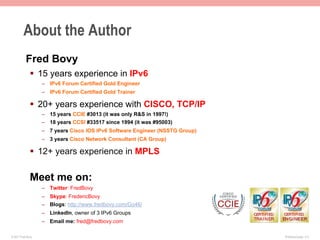 About the Author
           Fred Bovy
              §  15 years experience in IPv6
                    –  IPv6 Forum Certified Gold Engineer
                    –  IPv6 Forum Certified Gold Trainer

              §  20+ years experience with CISCO, TCP/IP
                    –  15 years CCIE #3013 (it was only R&S in 1997!)
                    –  18 years CCSI #33517 since 1994 (it was #95003)
                    –  7 years Cisco IOS IPv6 Software Engineer (NSSTG Group)
                    –  3 years Cisco Network Consultant (CA Group)

              §  12+ years experience in MPLS

              Meet me on:
                    –  Twitter: FredBovy
                    –  Skype: FredericBovy
                    –  Blogs: http://www.fredbovy.com/Go46/
                    –  LinkedIn, owner of 3 IPv6 Groups
                    –  Email me: fred@fredbovy.com

© 2011 Fred Bovy.                                                               IPv6AutoConfig—2-3
 