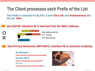 The Client processes each Prefix of the List
        The Prefix is selected for SLAAC if both On-Link and Autonomous bits
        are set, then


        Use EUI-64: Interface ID is derived from the MAC Address
                            00 90 59 02 E0 F9
O                     00 90 59 FF FE 02 E0 F9
                                                      Mac Address 48 bit
                                                      X=1 Unique

R                        000000X0
                                                      X=0 Not Unique



           Use Privacy Extension (RFC4941): Interface ID is selected randomly

                    On Windows
                    netsh interface ipv6 set privacy=enabled
                    On Mac OS X
                    sysctl net.inet6.ip6.use_tempaddr=1
                    On Linux
                    sysctl net.ip6.conf.if.use_tempaddr=2

© 2011 Fred Bovy.                                                          IPv6AutoConfig—2-30
 