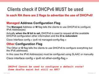 Clients check if DHCPv6 MUST be used
       In each RA there are 2 flags to advertize the use of DHCPv6!

       Managed Address Configuration Flag
       The Managed Address or M flag tells the clients to use DHCPv6 to configure
       IPv6 Address(es)
       Actually when the M bit is set, DHCPv6 is used to request all the available
       DHCPv6 configuration other information and the O is redundant
       Cisco Interface config « ipv6 nd managed-config-flag »
       Other Configuration Flag
       The Other or O flag tells the clients to use DHCPv6 to configure everything but
       the IPv6 addresses.
       In this case the IPv6 Address(es) must be configured using SLAAC or manually
       Cisco interface config « ipv6 nd other-config-flag »

           DHCPv6 Cannot be used to configure a default route!
           Some drafts exist but still no RFC!
© 2011 Fred Bovy.                                                               IPv6AutoConfig—2-33
 