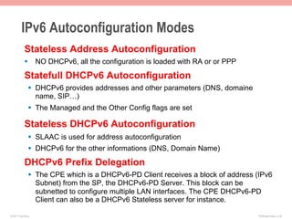 IPv6 Autoconfiguration Modes
            Stateless Address Autoconfiguration
            §  NO DHCPv6, all the configuration is loaded with RA or or PPP

            Statefull DHCPv6 Autoconfiguration
               §  DHCPv6 provides addresses and other parameters (DNS, domaine
                   name, SIP…)
               §  The Managed and the Other Config flags are set

            Stateless DHCPv6 Autoconfiguration
               §  SLAAC is used for address autoconfiguration
               §  DHCPv6 for the other informations (DNS, Domain Name)

            DHCPv6 Prefix Delegation
               §  The CPE which is a DHCPv6-PD Client receives a block of address (IPv6
                   Subnet) from the SP, the DHCPv6-PD Server. This block can be
                   subnetted to configure multiple LAN interfaces. The CPE DHCPv6-PD
                   Client can also be a DHCPv6 Stateless server for instance.

© 2011 Fred Bovy.                                                                  IPv6AutoConfig—2-34
 