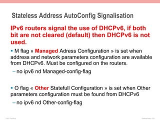Stateless Address AutoConfig Signalisation
       IPv6 routers signal the use of DHCPv6, if both
       bit are not cleared (default) then DHCPv6 is not
       used.
       §  M flag « Managed Adress Configuration » is set when
       address and network parameters configuration are available
       from DHCPv6. Must be configured on the routers.
           – no ipv6 nd Managed-config-flag


       §  O flag « Other Statefull Configuration » is set when Other
       parameters configuration must be found from DHCPv6
           – no ipv6 nd Other-config-flag

© 2011 Fred Bovy.                                                IPv6AutoConfig—2-35
 