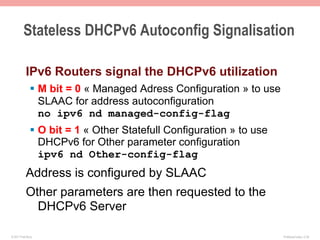 Stateless DHCPv6 Autoconfig Signalisation

           IPv6 Routers signal the DHCPv6 utilization
              §  M bit = 0 « Managed Adress Configuration » to use
                  SLAAC for address autoconfiguration
                  no ipv6 nd managed-config-flag
              §  O bit = 1 « Other Statefull Configuration » to use
                  DHCPv6 for Other parameter configuration
                  ipv6 nd Other-config-flag
           Address is configured by SLAAC
           Other parameters are then requested to the
             DHCPv6 Server

© 2011 Fred Bovy.                                                      IPv6AutoConfig—2-39
 