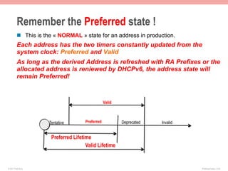 Remember the Preferred state !
         n  This is the « NORMAL » state for an address in production.
         Each address has the two timers constantly updated from the
         system clock: Preferred and Valid
         As long as the derived Address is refreshed with RA Prefixes or the
         allocated address is reniewed by DHCPv6, the address state will
         remain Preferred!



                                                 Valid



                     Tentative       Preferred           Deprecated   Invalid


                      Preferred Lifetime
                                      Valid Lifetime


© 2011 Fred Bovy.                                                               IPv6AutoConfig—2-45
 
