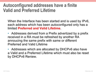 Autoconfigured addresses have a finite
Valid and Preferred Lifetime

           When the Interface has been started and is used by IPv6,
           each address which has been autoconfigured only has a
           limited Preferred and Valid Lifetime.
           •  Addresses derived from a Prefix advertized by a prefix
           received in a RA must be refreshed by another RA
           annoucing the same prefix with same or different
           Preferred and Valid Lifetime
           •  Addresses which are allocated by DHCPv6 also have
           a Valid and a Preferred Lifetime which must also be reset
           by DHCPv6 Reniew.



© 2011 Fred Bovy.                                                IPv6AutoConfig—2-46
 
