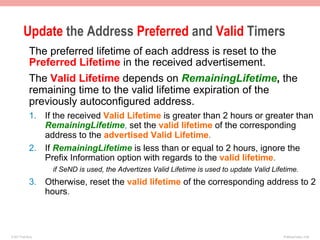 Update the Address Preferred and Valid Timers
              The preferred lifetime of each address is reset to the
              Preferred Lifetime in the received advertisement.
              The Valid Lifetime depends on RemainingLifetime, the
              remaining time to the valid lifetime expiration of the
              previously autoconfigured address.
              1.  If the received Valid Lifetime is greater than 2 hours or greater than
                  RemainingLifetime, set the valid lifetime of the corresponding
                  address to the advertised Valid Lifetime.
              2.  If RemainingLifetime is less than or equal to 2 hours, ignore the
                  Prefix Information option with regards to the valid lifetime.
                    if SeND is used, the Advertizes Valid Lifetime is used to update Valid Lifetime.
              3.  Otherwise, reset the valid lifetime of the corresponding address to 2
                  hours.



© 2011 Fred Bovy.                                                                              IPv6AutoConfig—2-48
 