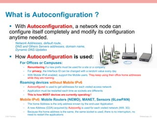 What is Autoconfiguration ?
      §  With Autoconfiguration, a network node can
      configure itself completely and modify its configuration
      anytime needed.
                Network Addresses, default route,
                DNS and Others Servers addresses, domain name,
                Dynamic DNS Updates

      §  How Autoconfiguration is used:
                    For Offices or Campuses:
                     -    Renumbering if a new prefix must be used for a site or a company
                     -    For privacy, the Interface ID can be changed with a random value every day
                     -    With Mobile IPv6 enabled, support the Mobile users. They keep using their office home addresses
                          while they are roaming.
                    Roaming devices without Mobile IPv6
                     -    Autoconfigured is used to get addresses for each visited access network
                     -    Application must be restarted each time as sockets are differents
                     -    This is how MOST devices are currently operating !
                    Mobile IPv6: Mobile Routers (NEMO), MANET, Sensors (6LowPAN)
                     -    The home Address is the only address known by the end-user Application
                     -    A new Address (COA) acquired by Autoconfig is used for each visited network (Wifi, 3G)
                     -    Because the home address is the same, the same socket is used, there is no interruption, no
                          need to restart the applications
© 2011 Fred Bovy.                                                                                                       IPv6AutoConfig—2-5
 