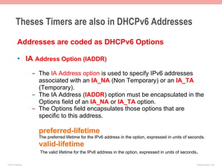 Theses Timers are also in DHCPv6 Addresses
          Addresses are coded as DHCPv6 Options

          •  IA Address Option (IADDR)
                    -  The IA Address option is used to specify IPv6 addresses
                       associated with an IA_NA (Non Temporary) or an IA_TA
                       (Temporary).
                    -  The IA Address (IADDR) option must be encapsulated in the
                       Options field of an IA_NA or IA_TA option.
                    -  The Options field encapsulates those options that are
                       specific to this address.

                      preferred-lifetime
                      The preferred lifetime for the IPv6 address in the option, expressed in units of seconds.
                      valid-lifetime
                      The valid lifetime for the IPv6 address in the option, expressed in units of seconds.

© 2011 Fred Bovy.                                                                                         IPv6AutoConfig—2-50
 