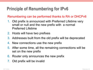 Principle of Renumbering for IPv6
           Renumbering can be performed thanks to RA or DHCPv6
           1.  Old prefix is announced with Preferred Lifetime very
               small or null and the new prefix with a normal
               Preferred Lifetime
           2.  Hosts will have two prefixes
           3.  Addresses built from the old prefix will be deprecated
           4.  New connections use the new prefix
           5.  After some time, all the remaining connections will be
               set on the new prefix
           6.  Router only announces the new prefix
           7.  Old prefix will be invalid

© 2011 Fred Bovy.                                                  IPv6AutoConfig—2-53
 