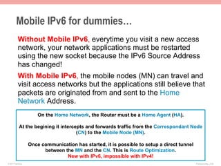 Mobile IPv6 for dummies…
           Without Mobile IPv6, everytime you visit a new access
           network, your network applications must be restarted
           using the new socket because the IPv6 Source Address
           has changed!
           With Mobile IPv6, the mobile nodes (MN) can travel and
           visit access networks but the applications still believe that
           packets are originated from and sent to the Home
           Network Address.
                        On the Home Network, the Router must be a Home Agent (HA).

             At the begining it intercepts and forwards traffic from the Correspondant Node
                                       (CN) to the Mobile Node (MN).

                    Once communication has started, it is possible to setup a direct tunnel
                          between the MN and the CN. This is Route Optimization.
                                   New with IPv6, impossible with IPv4!
© 2011 Fred Bovy.                                                                             IPv6AutoConfig—2-56
 