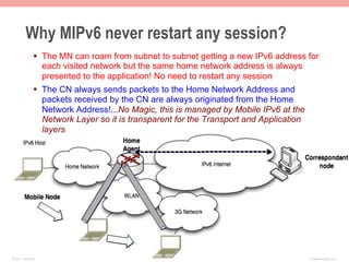Why MIPv6 never restart any session?
               §  The MN can roam from subnet to subnet getting a new IPv6 address for
                   each visited network but the same home network address is always
                   presented to the application! No need to restart any session
               §  The CN always sends packets to the Home Network Address and
                   packets received by the CN are always originated from the Home
                   Network Address!...No Magic, this is managed by Mobile IPv6 at the
                   Network Layer so it is transparent for the Transport and Application
                   layers




© 2011 Fred Bovy.                                                                         IPv6AutoConfig—2-57
 