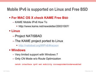 Mobile IPv6 is supported on Linux and Free BSD
               §  For MAC OS X check KAME Free BSD
                    –  KAME Mobile IPv6 How To
                       §  http://www.kame.net/newsletter/20031007/
               §  Linux
                    – Project NATISBAD
                    – The KAME project ported to Linux
                       §  http://natisbad.org/MIPv6/#racoon
               §  Windows
                    –  Very limited support with Windows 7
                    –  Only CN Mode w/o Route Optimization
                      netsh interface ipv6 set mobility correspondentnode=enabled


© 2011 Fred Bovy.                                                                   IPv6AutoConfig—2-58
 
